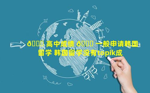 🐅 高中成绩 🐝 一般申请韩国留学 韩国留学没有topik成绩能申请吗